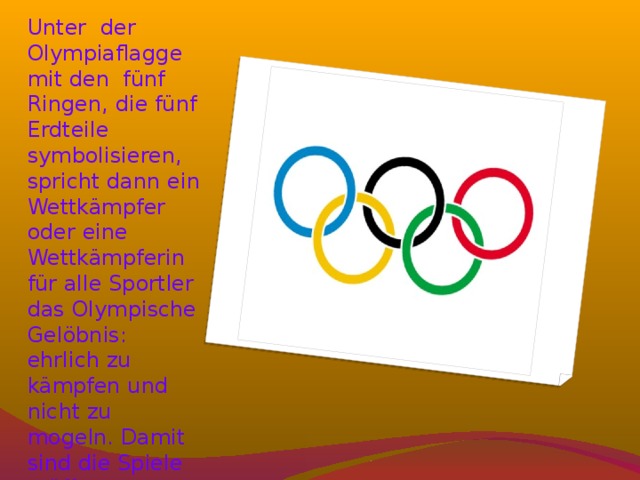 Unter der Olympiaflagge mit den fünf Ringen, die fünf Erdteile symbolisieren, spricht dann ein Wettkämpfer oder eine Wettkämpferin für alle Sportler das Olympische Gelöbnis: ehrlich zu kämpfen und nicht zu mogeln. Damit sind die Spiele eröffnet. 