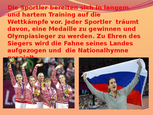 Die Sportler bereiten sich in langem und hartem Training auf die Wettkämpfe vor. Jeder Sportler träumt davon, eine Medaille zu gewinnen und Olympiasieger zu werden. Zu Ehren des Siegers wird die Fahne seines Landes aufgezogen und die Nationalhymne gespielt. 