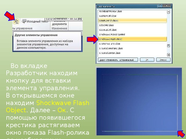  Во вкладке Разработчик находим кнопку для вставки элемента управления. В открывшемся окне находим Shockwave Flash Object . Далее – Ок . С помощью появившегося крестика растягиваем окно показа Flash-ролика до необходимых размеров. 