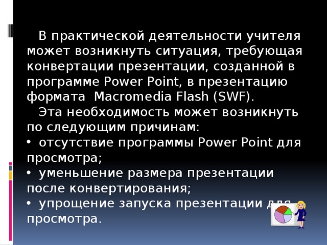  В практической деятельности учителя может возникнуть ситуация, требующая конвертации презентации, созданной в программе Power Point, в презентацию формата Macromedia Flash (SWF).  Эта необходимость может возникнуть по следующим причинам:  отсутствие программы Power Point для просмотра;  уменьшение размера презентации после конвертирования;  упрощение запуска презентации для просмотра. 