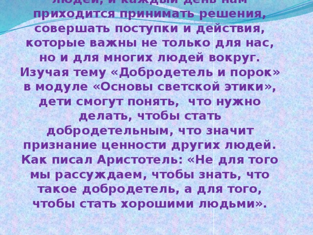      Аннотация:  Мы живем в мире, среди множества людей, и каждый день нам приходится принимать решения, совершать поступки и действия, которые важны не только для нас, но и для многих людей вокруг.  Изучая тему «Добродетель и порок» в модуле «Основы светской этики», дети смогут понять, что нужно делать, чтобы стать добродетельным, что значит признание ценности других людей. Как писал Аристотель: «Не для того мы рассуждаем, чтобы знать, что такое добродетель, а для того, чтобы стать хорошими людьми».    