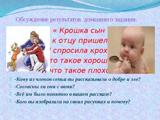  Обсуждение результатов домашнего задания: « Крошка сын к отцу пришел И спросила кроха: Что такое хорошо? И что такое плохо?» -Кому из членов семьи вы рассказывали о добре и зле? -Согласны ли они с вами? -Всё им было понятно в вашем рассказе? -Кого вы изобразили на своих рисунках и почему? 