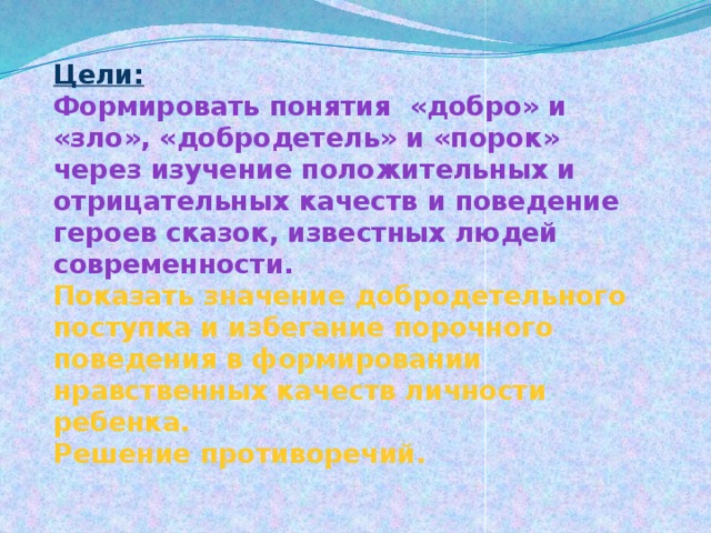 Цели:  Формировать понятия «добро» и «зло», «добродетель» и «порок» через изучение положительных и отрицательных качеств и поведение героев сказок, известных людей современности.  Показать значение добродетельного поступка и избегание порочного поведения в формировании нравственных качеств личности ребенка.  Решение противоречий.   