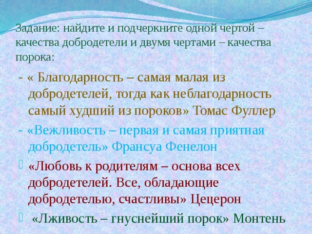 Задание: найдите и подчеркните одной чертой – качества добродетели и двумя чертами – качества порока: - « Благодарность – самая малая из добродетелей, тогда как неблагодарность самый худший из пороков» Томас Фуллер - «Вежливость – первая и самая приятная добродетель» Франсуа Фенелон «Любовь к родителям – основа всех добродетелей. Все, обладающие добродетелью, счастливы» Цецерон  «Лживость – гнуснейший порок» Монтень 