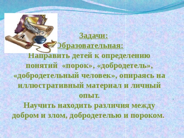  Задачи:  Образовательная:  Направить детей к определению понятий «порок», «добродетель», «добродетельный человек», опираясь на иллюстративный материал и личный опыт.  Научить находить различия между добром и злом, добродетелью и пороком.   . 