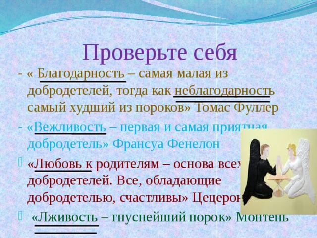 Проверьте себя - « Благодарность – самая малая из добродетелей, тогда как неблагодарность самый худший из пороков» Томас Фуллер - «Вежливость – первая и самая приятная добродетель» Франсуа Фенелон «Любовь к родителям – основа всех добродетелей. Все, обладающие добродетелью, счастливы» Цецерон  «Лживость – гнуснейший порок» Монтень 