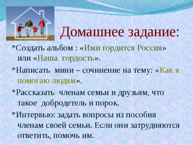  Домашнее задание: *Создать альбом : « Ими гордится Россия » или « Наша гордость ». *Написать мини – сочинение на тему: « Как я помогаю людям ». *Рассказать членам семьи и друзьям, что такое добродетель и порок. *Интервью: задать вопросы из пособия членам своей семьи. Если они затрудняются ответить, помочь им. 