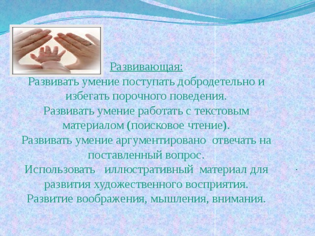 Развивающая:  Развивать умение поступать добродетельно и избегать порочного поведения.  Развивать умение работать с текстовым материалом (поисковое чтение).  Развивать умение аргументировано отвечать на поставленный вопрос.  Использовать иллюстративный материал для развития художественного восприятия.  Развитие воображения, мышления, внимания.   . 