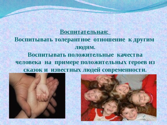 Воспитательная:  Воспитывать толерантное отношение к другим людям.  Воспитывать положительные качества человека на примере положительных героев из сказок и известных людей современности.   . 