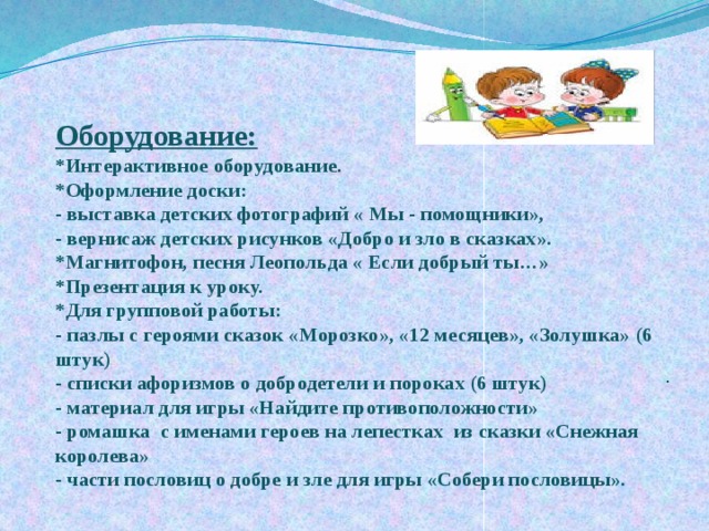Оборудование:  *Интерактивное оборудование.  *Оформление доски:  - выставка детских фотографий « Мы - помощники»,  - вернисаж детских рисунков «Добро и зло в сказках».  *Магнитофон, песня Леопольда « Если добрый ты…»  *Презентация к уроку.  *Для групповой работы:  - пазлы с героями сказок «Морозко», «12 месяцев», «Золушка» (6 штук)  - списки афоризмов о добродетели и пороках (6 штук)  - материал для игры «Найдите противоположности»  - ромашка с именами героев на лепестках из сказки «Снежная королева»  - части пословиц о добре и зле для игры «Собери пословицы».   . 