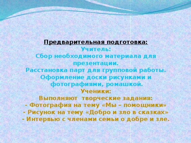 Предварительная подготовка:  Учитель:  Сбор необходимого материала для презентации.  Расстановка парт для групповой работы.  Оформление доски рисунками и  фотографиями, ромашкой.  Ученики:  Выполняют творческие задания:  - Фотография на тему «Мы – помощники»  - Рисунок на тему «Добро и зло в сказках»  - Интервью с членами семьи о добре и зле.      
