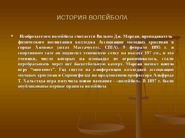 ИСТОРИЯ ВОЛЕЙБОЛА  Изобретателем волейбола считается Вильям Дж. Морган, преподаватель  физического воспитания колледжа Ассоциации молодых христиан в городе Холиоке (штат Массачусетс, США). 9 февраля 1895 г. в спортивном зале он подвесил теннисную сетку на высоте 197 см., и его ученики, число которых на площадке не ограничивалось, стали перебрасывать через неё баскетбольную камеру. Морган назвал новую игру “минтонет”. Год спустя на конференции колледжей ассоциации молодых христиан в Спрингфилде по предложению профессора Альфреда Т. Хальстеда игра получила новое название - «волейбол». В 1897 г. были опубликованы первые правила волейбола .  