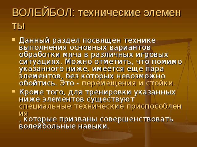 ВОЛЕЙБОЛ: технические элементы  Данный раздел посвящен технике выполнения основных вариантов обработки мяча в различных игровых ситуациях. Можно отметить, что помимо указанного ниже, имеется еще пара элементов, без которых невозможно обойтись. Это - перемещения и стойки.  Кроме того, для тренировки указанных ниже элементов существуют специальные технические приспособления , которые призваны совершенствовать волейбольные навыки. 