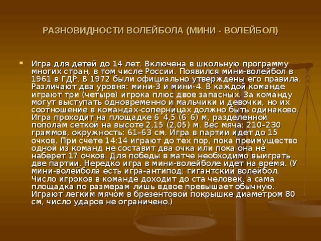 РАЗНОВИДНОСТИ ВОЛЕЙБОЛА (МИНИ - ВОЛЕЙБОЛ)  Игра для детей до 14 лет. Включена в школьную программу многих стран, в том числе России. Появился мини-волейбол в 1961 в ГДР. В 1972 были официально утверждены его правила. Различают два уровня: мини-3 и мини-4. В каждой команде играют три (четыре) игрока плюс двое запасных. За команду могут выступать одновременно и мальчики и девочки, но их соотношение в командах-соперницах должно быть одинаково. Игра проходит на площадке 6´4,5 (6´6) м, разделенной пополам сеткой на высоте 2,15 (2,05) м. Вес мяча: 210–230 граммов, окружность: 61–63 см. Игра в партии идет до 15 очков. При счете 14:14 играют до тех пор, пока преимущество одной из команд не составит два очка или пока она не наберет 17 очков. Для победы в матче необходимо выиграть две партии. Нередко игра в мини-волейболе идет на время. (У мини-волейбола есть игра-антипод: гигантский волейбол. Число игроков в команде доходит до ста человек, а сама площадка по размерам лишь вдвое превышает обычную. Играют легким мячом в брезентовой покрышке диаметром 80 см, число ударов не ограничено.) 