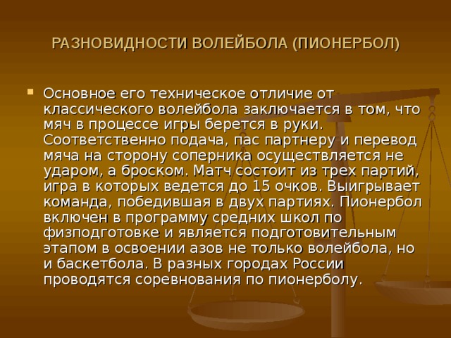РАЗНОВИДНОСТИ ВОЛЕЙБОЛА (ПИОНЕРБОЛ)  Основное его техническое отличие от классического волейбола заключается в том, что мяч в процессе игры берется в руки. Соответственно подача, пас партнеру и перевод мяча на сторону соперника осуществляется не ударом, а броском. Матч состоит из трех партий, игра в которых ведется до 15 очков. Выигрывает команда, победившая в двух партиях. Пионербол включен в программу средних школ по физподготовке и является подготовительным этапом в освоении азов не только волейбола, но и баскетбола. В разных городах России проводятся соревнования по пионерболу. 