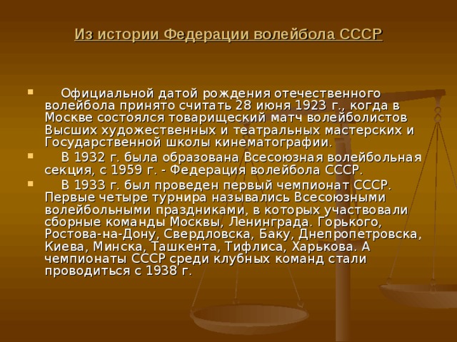 Из истории Федерации волейбола СССР       Официальной датой рождения отечественного волейбола принято считать 28 июня 1923 г., когда в Москве состоялся товарищеский матч волейболистов Высших художественных и театральных мастерских и Государственной школы кинематографии.     В 1932 г. была образована Всесоюзная волейбольная секция, с 1959 г. - Федерация волейбола СССР.     В 1933 г. был проведен первый чемпионат СССР. Первые четыре турнира назывались Всесоюзными волейбольными праздниками, в которых участвовали сборные команды Москвы, Ленинграда. Горького, Ростова-на-Дону, Свердловска, Баку, Днепропетровска, Киева, Минска, Ташкента, Тифлиса, Харькова. А чемпионаты СССР среди клубных команд стали проводиться с 1938 г. 