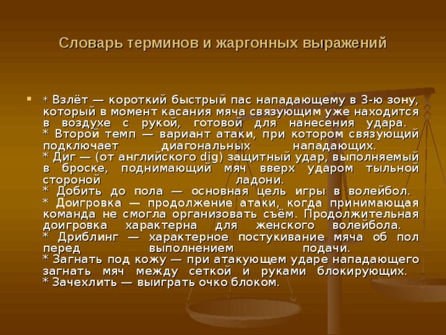 Словарь терминов и жаргонных выражений * Взлёт — короткий быстрый пас нападающему в 3-ю зону, который в момент касания мяча связующим уже находится в воздухе с рукой, готовой для нанесения удара.  * Второй темп — вариант атаки, при котором связующий подключает диагональных нападающих.  * Диг — (от английского dig) защитный удар, выполняемый в броске, поднимающий мяч вверх ударом тыльной стороной ладони.  * Добить до пола — основная цель игры в волейбол.  * Доигровка — продолжение атаки, когда принимающая команда не смогла организовать съём. Продолжительная доигровка характерна для женского волейбола.  * Дриблинг — характерное постукивание мяча об пол перед выполнением подачи.  * Загнать под кожу — при атакующем ударе нападающего загнать мяч между сеткой и руками блокирующих.  * Зачехлить — выиграть очко блоком. 