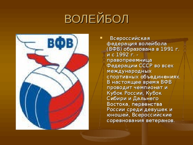   Всероссийская федерация волейбола (ВФВ) образована в 1991 г. и с 1992 г. - правопреемница Федерации СССР во всех международных спортивных объединениях. В настоящее время ВФВ проводит чемпионат и Кубок России, Кубок Сибири и Дальнего Востока, первенства России среди девушек и юношей, Всероссийские соревнования ветеранов. 