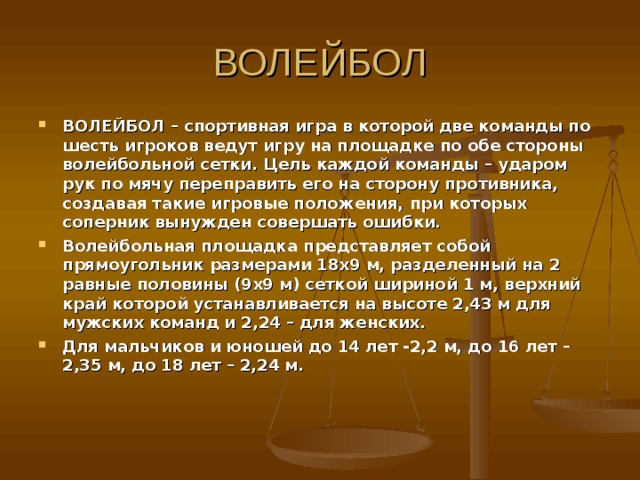 ВОЛЕЙБОЛ – спортивная игра в которой две команды по шесть игроков ведут игру на площадке по обе стороны волейбольной сетки. Цель каждой команды – ударом рук по мячу переправить его на сторону противника, создавая такие игровые положения, при которых соперник вынужден совершать ошибки. Волейбольная площадка представляет собой прямоугольник размерами 18х9 м, разделенный на 2 равные половины (9х9 м) сеткой шириной 1 м, верхний край которой устанавливается на высоте 2,43 м для мужских команд и 2,24 – для женских. Для мальчиков и юношей до 14 лет -2,2 м, до 16 лет – 2,35 м, до 18 лет – 2,24 м. 