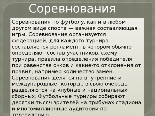 Соревнования Соревнования по футболу, как и в любом другом виде спорта — важная составляющая игры. Соревнование организуется федерацией, для каждого турнира составляется регламент, в котором обычно определяют состав участников, схему турнира, правила определения победителя при равенстве очков и какие-то отклонения от правил, например количество замен. Соревнования делятся на внутренние и международные, которые в свою очередь разделяются на клубные и национальных сборных. Футбольные турниры собирают десятки тысяч зрителей на трибунах стадиона и многомиллионные аудитории по телевидению. 