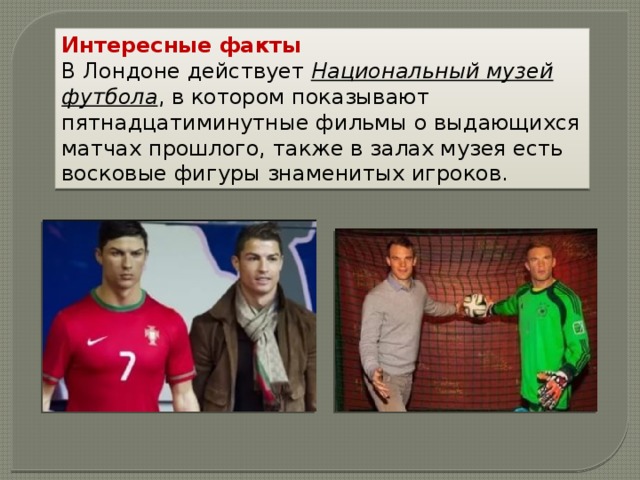Интересные факты В Лондоне действует  Национальный музей футбола , в котором показывают пятнадцатиминутные фильмы о выдающихся матчах прошлого, также в залах музея есть восковые фигуры знаменитых игроков. 