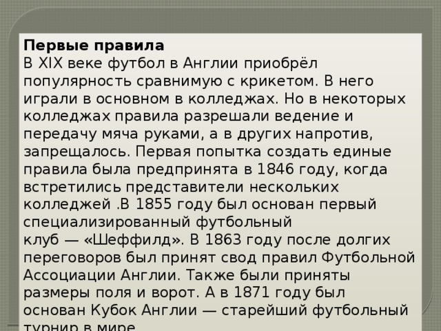 Первые правила В XIX веке футбол в Англии приобрёл популярность сравнимую с крикетом. В него играли в основном в колледжах. Но в некоторых колледжах правила разрешали ведение и передачу мяча руками, а в других напротив, запрещалось. Первая попытка создать единые правила была предпринята в 1846 году, когда встретились представители нескольких колледжей .В 1855 году был основан первый специализированный футбольный клуб — «Шеффилд». В 1863 году после долгих переговоров был принят свод правил Футбольной Ассоциации Англии. Также были приняты размеры поля и ворот. А в 1871 году был основан Кубок Англии — старейший футбольный турнир в мире. 