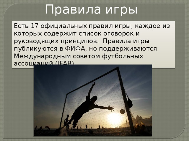 Правила игры Есть 17 официальных правил игры, каждое из которых содержит список оговорок и руководящих принципов.  Правила игры публикуются в ФИФА, но поддерживаются Международным советом футбольных ассоциаций (IFAB) 