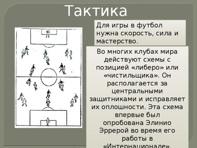 Тактика Для игры в футбол нужна скорость, сила и мастерство.  Во многих клубах мира действуют схемы с позицией «либеро» или «чистильщика». Он располагается за центральными защитниками и исправляет их оплошности. Эта схема впервые был опробована Элинио Эррерой во время его работы в «Интернационале». 
