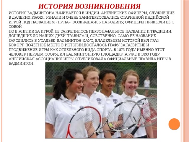  История возникновения  История бадминтона начинается в Индии. Английские офицеры, служившие в далеких краях, узнали и очень заинтересовались старинной индийской игрой под названием «пуна». Возвращаясь на родину, офицеры привезли её с собой.  Но в Англии за игрой не закрепилось первоначальное название и традиции. Дошедшие до наших дней правила и, собственно, само её название зародились в усадьбе Бадминтон-хаус, владельцем которой был граф Бофорт. Почётное место в истории досталось графу за развитие и продвижение игры как отдельного вида спорта. В 1873 году именно этот человек первым соорудил бадминтонную площадку. А уже в 1893 году английская ассоциация игры опубликовала официальные правила игры в бадминтон.   