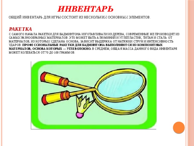  Инвентарь  Общий инвентарь для игры состоит из нескольких основных элементов.  Ракетка  С самого начала ракетки для бадминтона изготавливали из дерева, современные же производят из самых разнообразных материалов. Это может быть алюминий и углепластик, титан и сталь. От материалов, из которых сделана основа, зависит выдержка от натяжки струн и интенсивность ударов.  Профессиональные ракетки для бадминтона выполняются из композитных материалов, основа которых — углеволокно.  В среднем, общая масса данного вида инвентаря может колебаться от 70 до 100 граммов.   