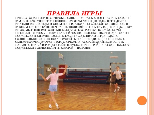  Правила игры  Правила бадминтона не слишком сложны. Стоит разобраться в них, и вы сами не заметите, как будете играть по правилам и замечать недостатки в игре других.  Игра начинается с подачи. Она может производиться с любой половины поля в зависимости от текущего счёта. Очко начисляется в том случае, если подающим игроком был выигран розыгрыш. Если же он его проиграл, то право подачи переходит к другому игроку. У каждой команды есть право на 2 подачи. Если обе подачи были проиграны, то они переходят к соперникам. Игрок подаёт с соответствующего поля подачи (может быть чётное или нечётное), согласно общему количеству очков у того спортсмена, который подаёт. Если встреча парная, то первый игрок, который выбирается перед игрой, производит такую же подачу, как и в одиночной игре, а второй — напротив.   