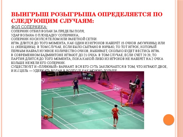 Выигрыш розыгрыша определяется по следующим случаям:  Фол соперника ;  Соперник отбил волан за пределы поля;  Удар волана о площадку соперника;  Соперник коснулся телом или ракеткой сетки.  Игра длится до того момента, как один из игроков наберёт 15 очков (мужчины) или 11 (женщины). В том случае, если было сыграно в ничью, то тот игрок, который первым набрал нужное количество очков, выбирает, сколько будет вестись игра.  В современном бадминтоне играют до 21 очка. В том случае, если счёт 20:20, то партия длится до того момента, пока какой-либо из игроков не наберёт на 2 очка больше нежели его соперник.  Существует и «пляжный» вариант. Вся его суть заключается в том, что играют двое, и их цель — удержать волан в воздухе как можно дольше.    