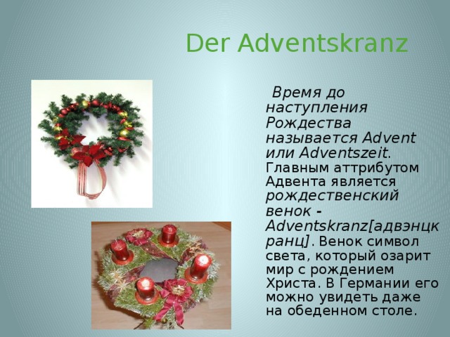  Der Adventskranz  Время до наступления Рождества называется Advent или Adventszeit . Главным аттрибутом Адвента  является рождественский венок - Adventskranz[адвэнцкранц] . Венок символ света, который озарит мир с рождением Христа. В Германии его можно увидеть даже на обеденном столе. 