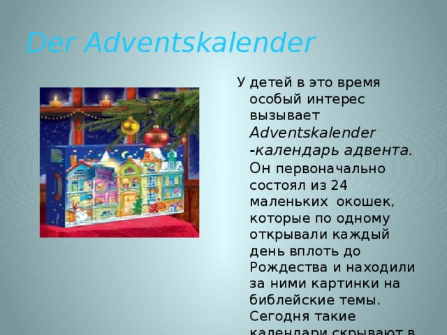 Der Adventskalender У детей в это время особый интерес вызывает Adventskalender -календарь адвента. Он первоначально состоял из 24 маленьких окошек, которые по одному открывали каждый день вплоть до Рождества и находили за ними картинки на библейские темы. Сегодня такие календари скрывают в себе фигурки из шоколада или конфеты. 