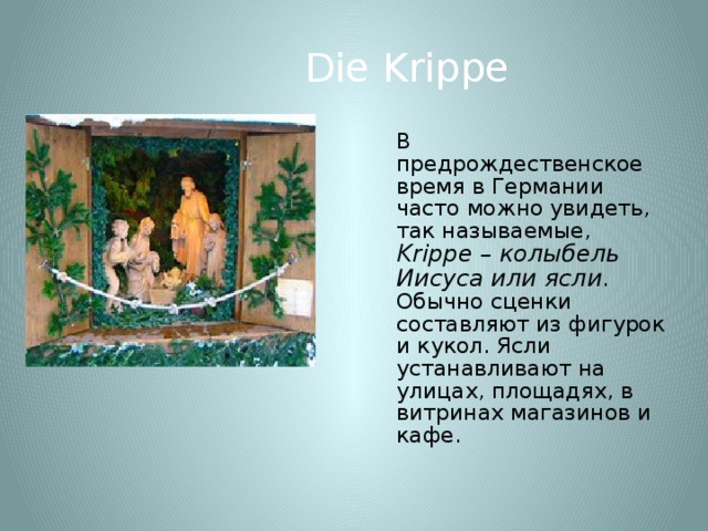 Die Krippe  В предрождественское время в Германии часто можно увидеть, так называемые, Krippe – колыбель Иисуса или ясли . Обычно сценки составляют из фигурок и кукол. Ясли устанавливают на улицах, площадях, в витринах магазинов и кафе. 