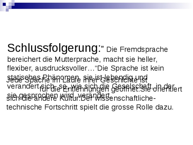 Schlussfolgerung: ” Die Fremdsprache bereichert die Mutterprache, macht sie heller, flexiber, ausdrucksvoller…“Die Sprache ist kein statisches Phänomen, sie ist lebendig und verandert sich- so, wie sich die Geselschaft, in der sie gesprochen wird, verändert.    Jede Spache im Laufe ihrer Geschichte ist fur die Entlehnungen geoffnet.Sie orientiert sich die andere Kultur.Der wissenschaftliche- technische Fortschritt spielt die grosse Rolle dazu. 