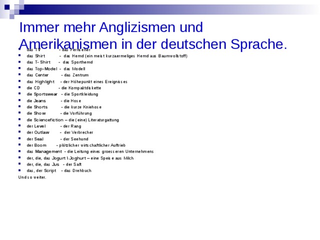 Immer mehr Anglizismen und Amerikanismen in der deutschen Sprache.   das  TV                - das Fernseher das  Shirt             -  das Hemd (ein meist kurzaermeliges Hemd aus Baumwollstoff) das  T- Shirt        -  das Sporthemd das  Top-Model   -  das Modell das  Center           - das Zentrum das  Highlight      - der Höhepunkt eines Ereignisses die  CD                - die Kompaktdiskette die  Sportswear    - die Sportkleidung die  Jeans             - die Hose die  Shorts            - die kurze Kniehose die  Show             - die Vorführung die  Sciencefiction  – die (eine) Literaturgattung der  Level             - der Rang der  Outlaw          -  der Verbrecher der  Seal               - der Seehund der  Boom         - plötzlicher wirtschaftlicher Auftrieb das  Management   - die Leitung eines groesseren Unternehmens der, die, das  Jogurt \ Joghurt  – eine Speise aus Milch der, die, das  Jus    - der Saft das, der  Script    -  das Drehbuch Und so weiter. 