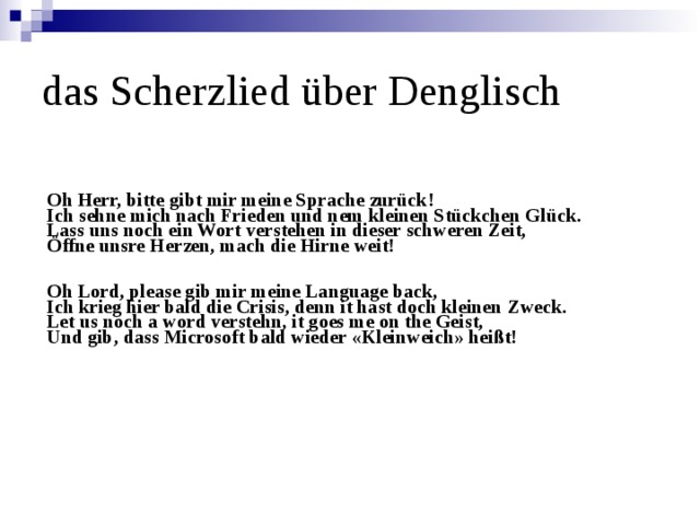 das Scherzlied über Denglisch   Oh Herr, bitte gibt mir meine Sprache zurück! Ich sehne mich nach Frieden und nem kleinen Stückchen Glück. Lass uns noch ein Wort verstehen in dieser schweren Zeit, Öffne unsre Herzen, mach die Hirne weit!   Oh Lord, please gib mir meine Language back, Ich krieg hier bald die Crisis, denn it hast doch kleinen Zweck. Let us noch a word verstehn, it goes me on the Geist, Und gib, dass Microsoft bald wieder «Kleinweich» heißt!     