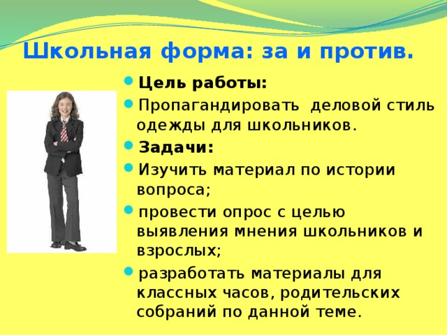 Школьная форма: за и против. Цель работы: Пропагандировать деловой стиль одежды для школьников. Задачи: Изучить материал по истории вопроса; провести опрос с целью выявления мнения школьников и взрослых; разработать материалы для классных часов, родительских собраний по данной теме.