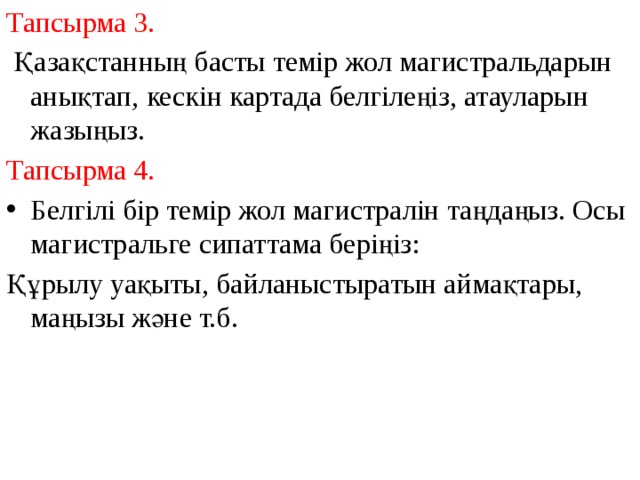 Тапсырма 3.  Қазақстанның басты темір жол магистральдарын анықтап, кескін картада белгілеңіз, атауларын жазыңыз. Тапсырма 4. Белгілі бір темір жол магистралін таңдаңыз. Осы магистральге сипаттама беріңіз: Құрылу уақыты, байланыстыратын аймақтары, маңызы және т.б. 