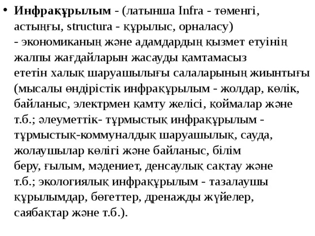 Инфрақұрылым  - (латынша Infra - төменгі, астыңғы, structura - құрылыс, орналасу) - экономиканың және адамдардың қызмет етуінің жалпы жағдайларын жасауды қамтамасыз ететін халық шаруашылығы салаларының жиынтығы (мысалы өндірістік инфрақұрылым - жолдар, көлік, байланыс, электрмен қамту желісі, қоймалар және т.б.; әлеуметтік- тұрмыстық инфрақұрылым - тұрмыстық-коммуналдық шаруашылық, сауда, жолаушылар көлігі және байланыс, білім беру, ғылым, мәдениет, денсаулық сақтау және т.б.; экологиялық инфрақұрылым - тазалаушы құрылымдар, бөгеттер, дренажды жүйелер, саябақтар және т.б.). 