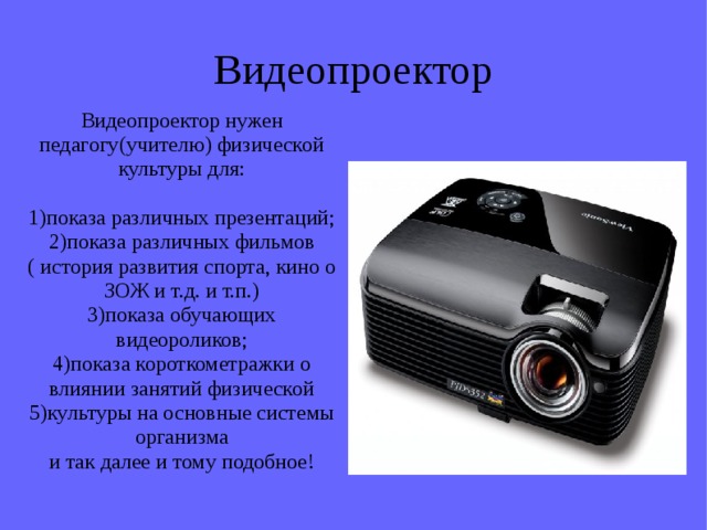 Видеопроектор Видеопроектор нужен педагогу(учителю) физической культуры для: 1)показа различных презентаций; 2)показа различных фильмов ( история развития спорта, кино о ЗОЖ и т.д. и т.п.) 3)показа обучающих видеороликов; 4)показа короткометражки о влиянии занятий физической 5)культуры на основные системы организма и так далее и тому подобное! 