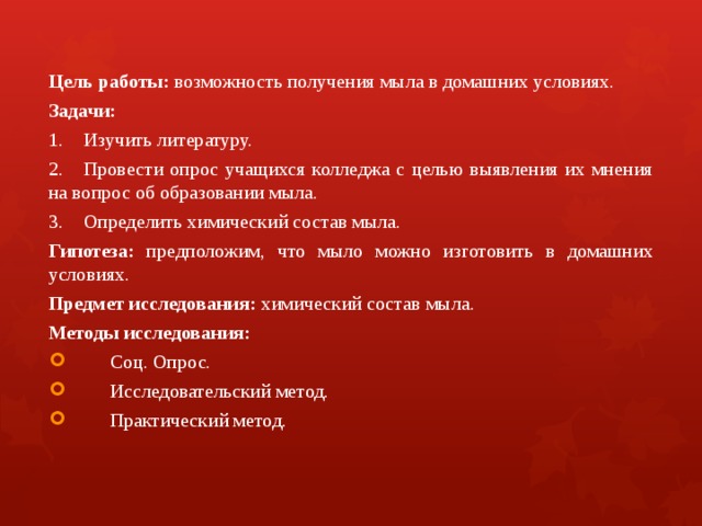 Цель работы: возможность получения мыла в домашних условиях. Задачи: 1.  Изучить литературу. 2.  Провести опрос учащихся колледжа с целью выявления их мнения на вопрос об образовании мыла. 3.  Определить химический состав мыла. Гипотеза: предположим, что мыло можно изготовить в домашних условиях. Предмет исследования: химический состав мыла. Методы исследования:  Соц. Опрос.  Исследовательский метод.  Практический метод. 
