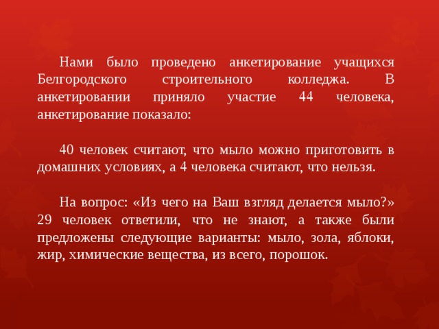  Нами было проведено анкетирование учащихся Белгородского строительного колледжа. В анкетировании приняло участие 44 человека, анкетирование показало:  40 человек считают, что мыло можно приготовить в домашних условиях, а 4 человека считают, что нельзя.  На вопрос: «Из чего на Ваш взгляд делается мыло?» 29 человек ответили, что не знают, а также были предложены следующие варианты: мыло, зола, яблоки, жир, химические вещества, из всего, порошок. 