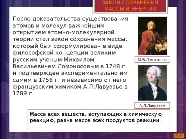 ЗАКОН СОХРАНЕНИЯ МАССЫ И ЭНЕРГИИ После доказательства существования атомов и молекул важнейшим открытием атомно-молекулярной теории стал закон сохранения массы, который был сформулирован в виде философской концепции великим русским ученым Михаилом Васильевичем Ломоносовым в 1748 г. и подтвержден экспериментально им самим в 1756 г. и независимо от него французским химиком А.Л.Лавуазье в 1789 г. М.В.Ломоносов А.Л.Лавуазье Масса всех веществ, вступающих в химическую реакцию, равна массе всех продуктов реакции. 