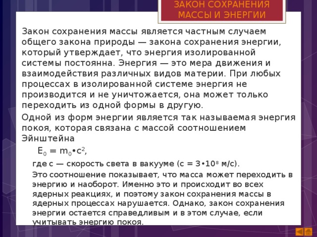 ЗАКОН СОХРАНЕНИЯ МАССЫ И ЭНЕРГИИ Закон сохранения массы является частным случаем общего закона природы — закона сохранения энергии, который утверждает, что энергия изолированной системы постоянна. Энергия — это мера движения и взаимодействия различных видов материи. При любых процессах в изолированной системе энергия не производится и не уничтожается, она может только переходить из одной формы в другую. Одной из форм энергии является так называемая энергия покоя, которая связана с массой соотношением Эйнштейна  Е 0  = m 0 •с 2 , где с — скорость света в вакууме (с = 3•10 8  м/с). Это соотношение показывает, что масса может переходить в энергию и наоборот. Именно это и происходит во всех ядерных реакциях, и поэтому закон сохранения массы в ядерных процессах нарушается. Однако, закон сохранения энергии остается справедливым и в этом случае, если учитывать энергию покоя. 