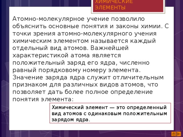 ХИМИЧЕСКИЕ ЭЛЕМЕНТЫ Атомно-молекулярное учение позволило объяснить основные понятия и законы химии. С точки зрения атомно-молекулярного учения химическим элементом называется каждый отдельный вид атомов. Важнейшей характеристикой атома является положительный заряд его ядра, численно равный порядковому номеру элемента. Значение заряда ядра служит отличительным признаком для различных видов атомов, что позволяет дать более полное определение понятия элемента: Химический элемент — это определенный вид атомов с одинаковым положительным зарядом ядра. 
