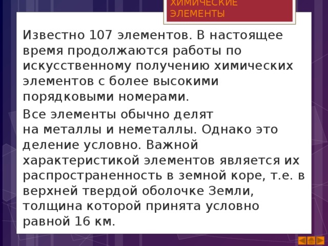 ХИМИЧЕСКИЕ ЭЛЕМЕНТЫ Известно 107 элементов. В настоящее время продолжаются работы по искусственному получению химических элементов с более высокими порядковыми номерами. Все элементы обычно делят на металлы и неметаллы. Однако это деление условно. Важной характеристикой элементов является их распространенность в земной коре, т.е. в верхней твердой оболочке Земли, толщина которой принята условно равной 16 км.  
