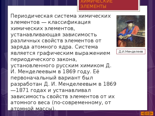 ХИМИЧЕСКИЕ ЭЛЕМЕНТЫ Периодическая система химических элементов — классификация химических элементов, устанавливающая зависимость различных свойств элементов от заряда атомного ядра. Система является графическим выражением периодического закона, установленного русским химиком Д. И. Менделеевым в 1869 году. Её первоначальный вариант был разработан Д. И. Менделеевым в 1869—1871 годах и устанавливал зависимость свойств элементов от их атомного веса (по-современному, от атомной массы). Д.И.Менделеев 