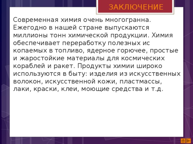 ЗАКЛЮЧЕНИЕ Современная химия очень многогранна. Ежегодно в нашей стране выпускаются миллионы тонн хи­мической продукции. Химия обеспечивает переработку полезных ис­копаемых в топливо, ядерное горючее, простые и жаростойкие ма­териалы для космических кораблей и ракет. Продукты химии широко используются в быту: изделия из искусственных волокон, искус­ственной кожи, пластмассы, лаки, краски, клеи, моющие средства и т.д.  